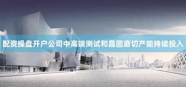 配资操盘开户公司中高端测试和晶圆磨切产能持续投入