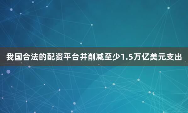 我国合法的配资平台并削减至少1.5万亿美元支出