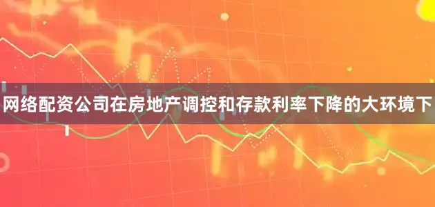 网络配资公司在房地产调控和存款利率下降的大环境下