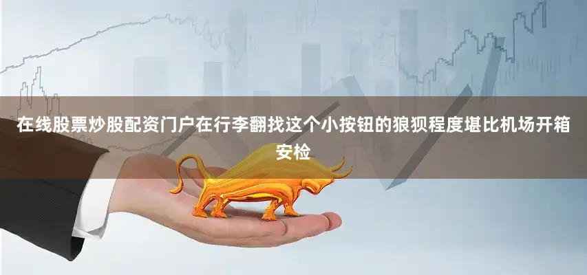 在线股票炒股配资门户在行李翻找这个小按钮的狼狈程度堪比机场开箱安检