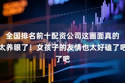 全国排名前十配资公司这画面真的太养眼了！女孩子的友情也太好磕了吧