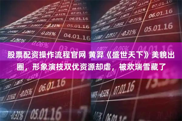 股票配资操作流程官网 黄羿《盛世天下》美貌出圈，形象演技双优资源却虐，被欢瑞雪藏了