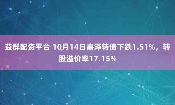 益群配资平台 10月14日嘉泽转债下跌1.51%，转股溢价率17.15%