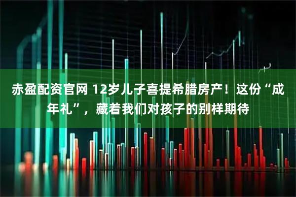 赤盈配资官网 12岁儿子喜提希腊房产！这份“成年礼”，藏着我们对孩子的别样期待