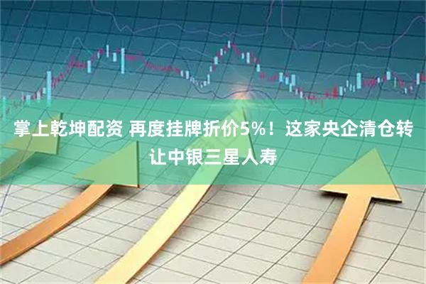 掌上乾坤配资 再度挂牌折价5%!这家央企清仓转让中银三星人寿