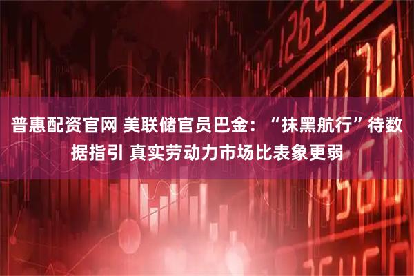 普惠配资官网 美联储官员巴金：“抹黑航行”待数据指引 真实劳动力市场比表象更弱