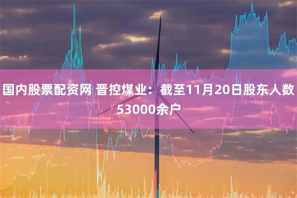 国内股票配资网 晋控煤业：截至11月20日股东人数53000余户