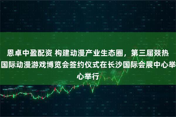 恩卓中盈配资 构建动漫产业生态圈，第三届燚热浪国际动漫游戏博览会签约仪式在长沙国际会展中心举行