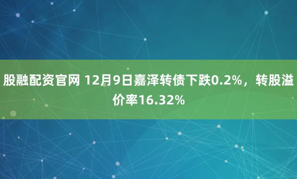 股融配资官网 12月9日嘉泽转债下跌0.2%,转股溢价率16.32%
