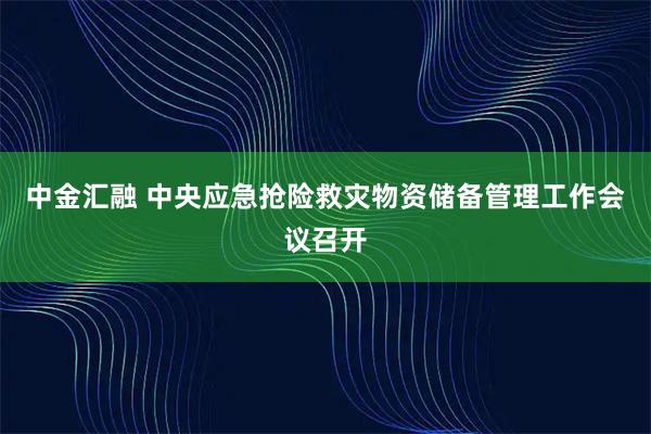 中金汇融 中央应急抢险救灾物资储备管理工作会议召开