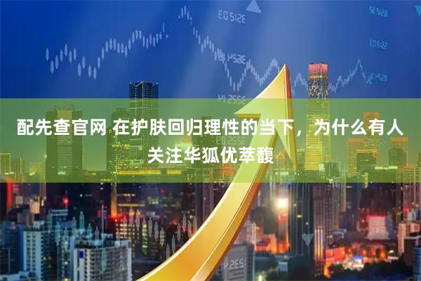 配先查官网 在护肤回归理性的当下，为什么有人关注华狐优萃馥