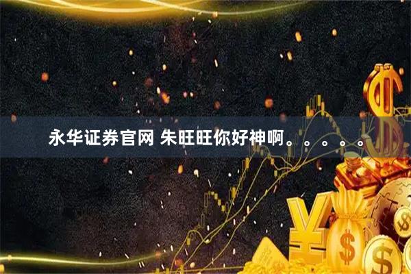 永华证券官网 朱旺旺你好神啊。。。。。