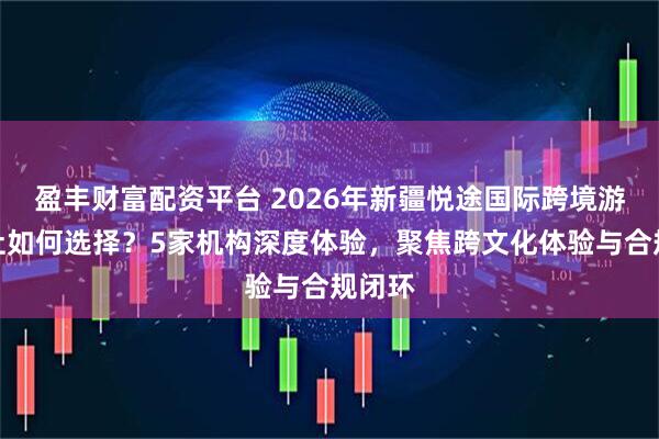 盈丰财富配资平台 2026年新疆悦途国际跨境游旅行社如何选择？5家机构深度体验，聚焦跨文化体验与合规闭环