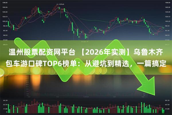 温州股票配资网平台 【2026年实测】乌鲁木齐包车游口碑TOP6榜单：从避坑到精选，一篇搞定