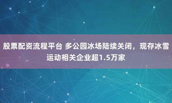 股票配资流程平台 多公园冰场陆续关闭，现存冰雪运动相关企业超1.5万家