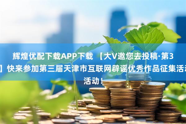 辉煌优配下载APP下载 【大V邀您去投稿·第3期】快来参加第三届天津市互联网辟谣优秀作品征集活动！
